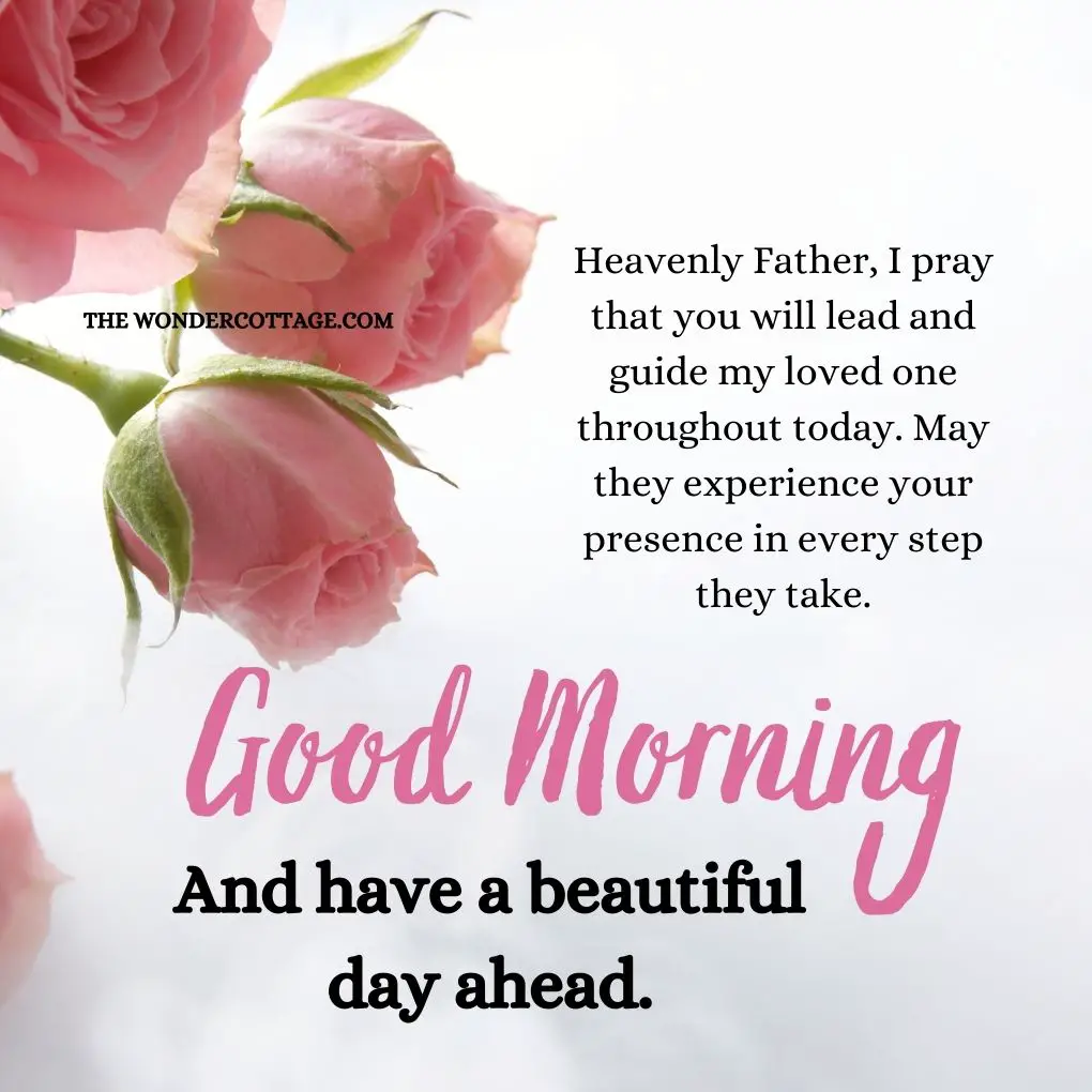 Heavenly Father, I pray that you will lead and guide my loved one throughout today. May they experience your presence in every step they take. Good morning and have a beautiful day ahead.