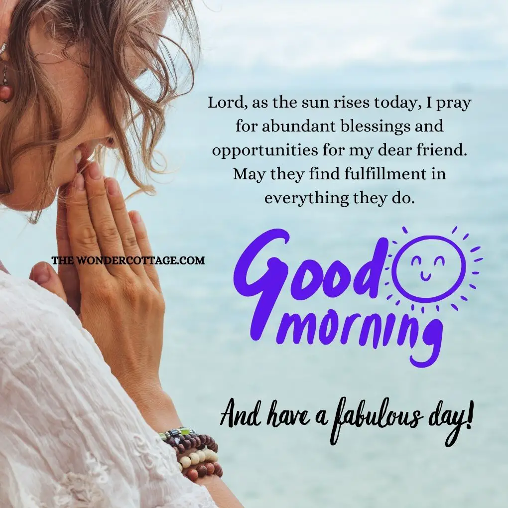 Lord, as the sun rises today, I pray for abundant blessings and opportunities for my dear friend. May they find fulfillment in everything they do. Good morning and have a fabulous day!