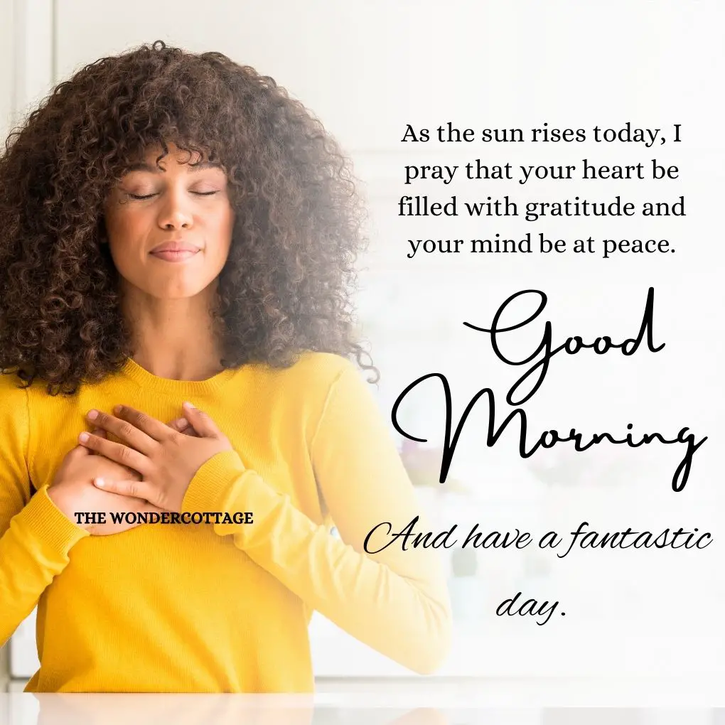 As the sun rises today, I pray that your heart be filled with gratitude and your mind be at peace. Good morning and have a fantastic day.