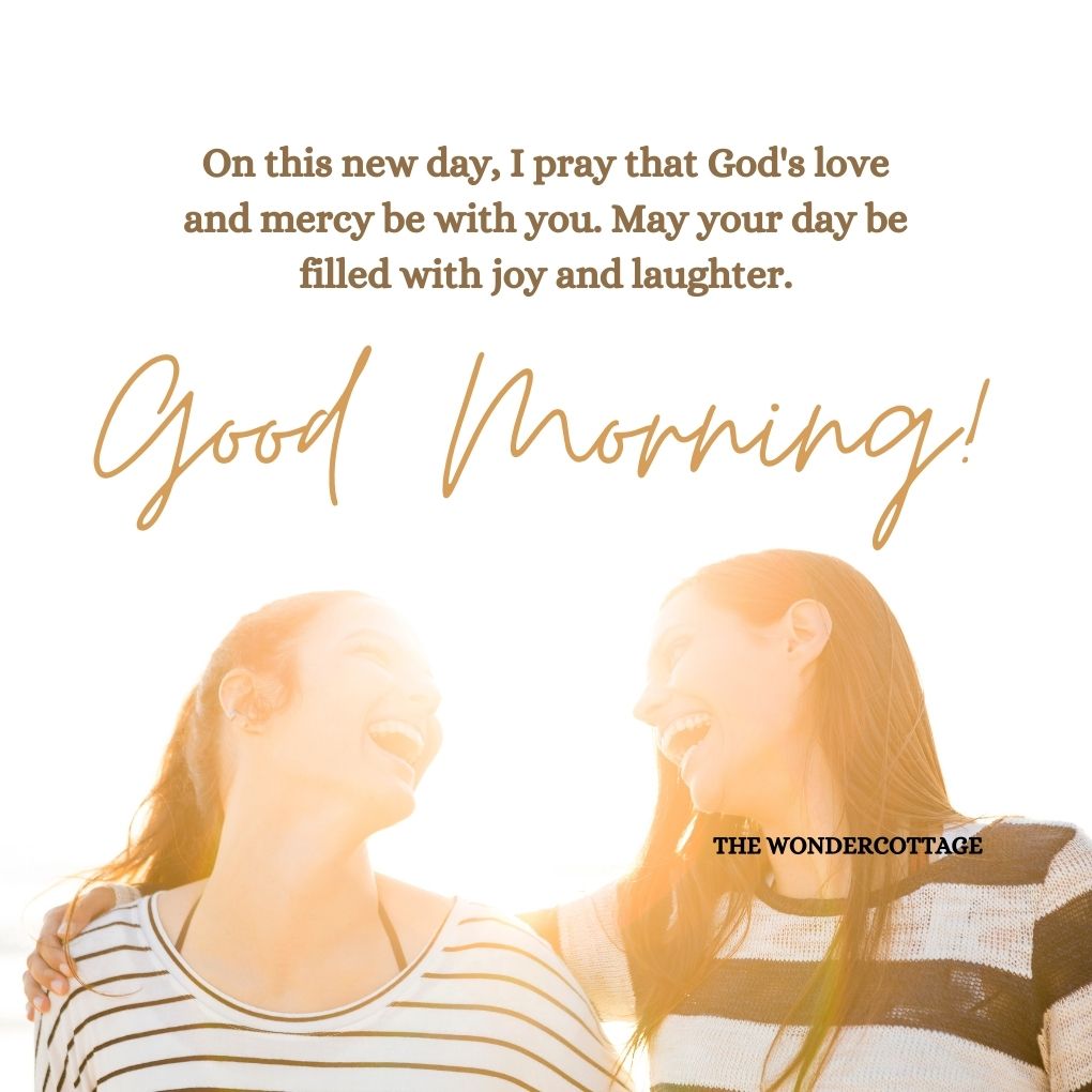 On this new day, I pray that God's love and mercy be with you. May your day be filled with joy and laughter. Good morning!