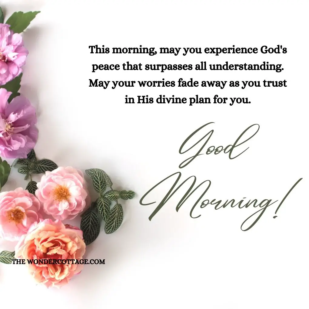 This morning, may you experience God's peace that surpasses all understanding. May your worries fade away as you trust in His divine plan for you. Good morning!