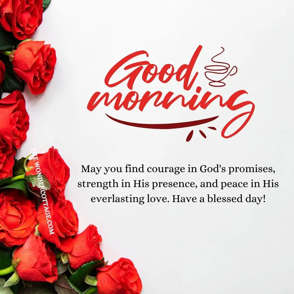 Good morning! May you find courage in God's promises, strength in His presence, and peace in His everlasting love. Have a blessed day!