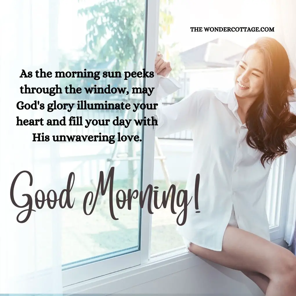 "As the morning sun peeks through the window, may God's glory illuminate your heart and fill your day with His unwavering love. Good morning!"