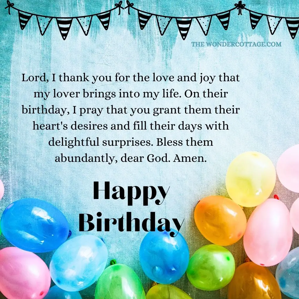 Lord, I thank you for the love and joy that my lover brings into my life. On their birthday, I pray that you grant them their heart's desires and fill their days with delightful surprises. Bless them abundantly, dear God. Amen.