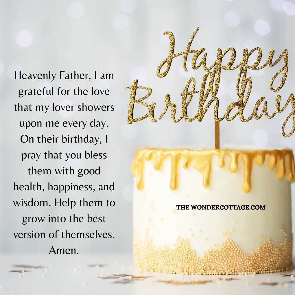Heavenly Father, I am grateful for the love that my lover showers upon me every day. On their birthday, I pray that you bless them with good health, happiness, and wisdom. Help them to grow into the best version of themselves. Amen.