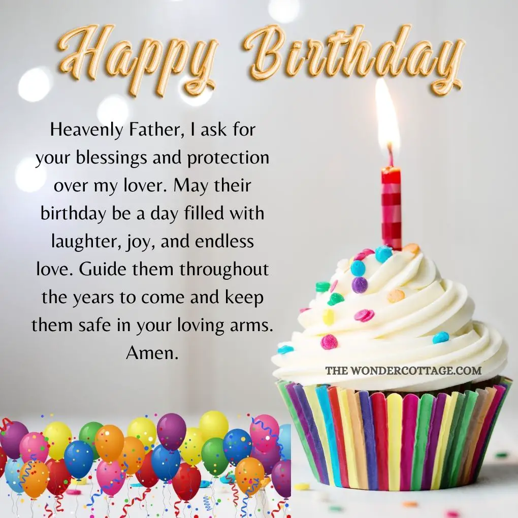 Heavenly Father, I ask for your blessings and protection over my lover. May their birthday be a day filled with laughter, joy, and endless love. Guide them throughout the years to come and keep them safe in your loving arms. Amen.