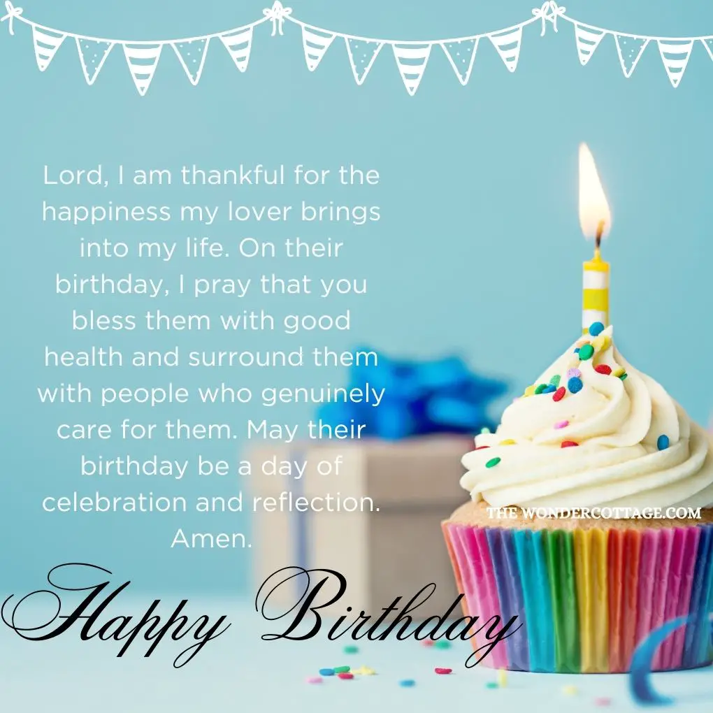 Lord, I am thankful for the happiness my lover brings into my life. On their birthday, I pray that you bless them with good health and surround them with people who genuinely care for them. May their birthday be a day of celebration and reflection. Amen.