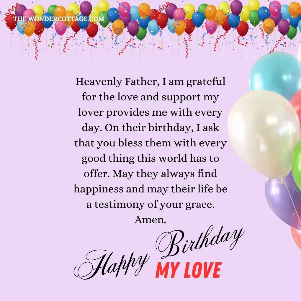 Heavenly Father, I am grateful for the love and support my lover provides me with every day. On their birthday, I ask that you bless them with every good thing this world has to offer. May they always find happiness and may their life be a testimony of your grace. Amen.