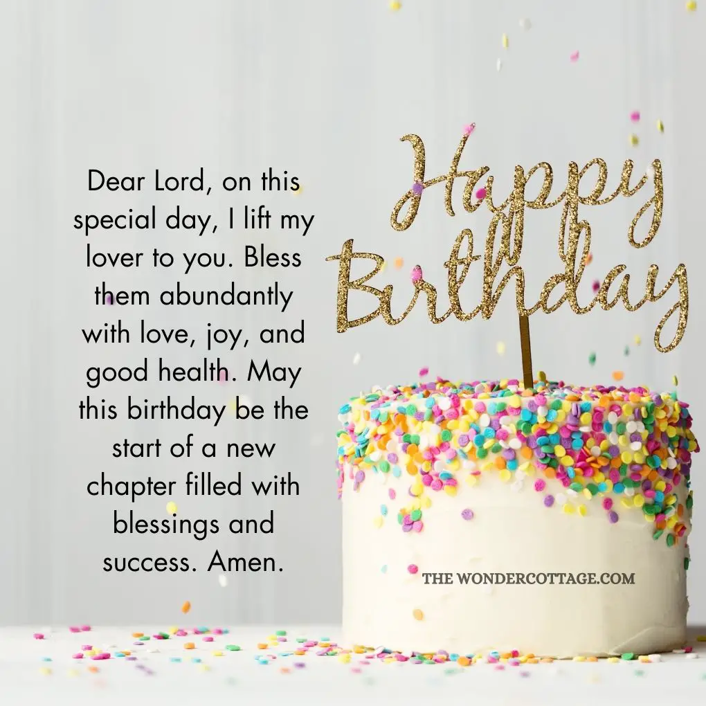 Dear Lord, on this special day, I lift my lover to you. Bless them abundantly with love, joy, and good health. May this birthday be the start of a new chapter filled with blessings and success. Amen.