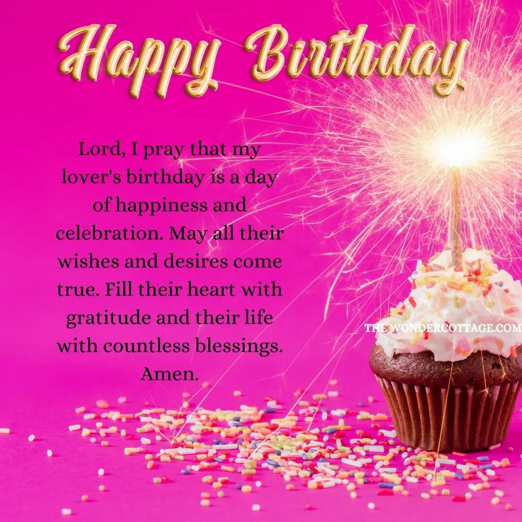 Lord, I pray that my lover's birthday is a day of happiness and celebration. May all their wishes and desires come true. Fill their heart with gratitude and their life with countless blessings. Amen.