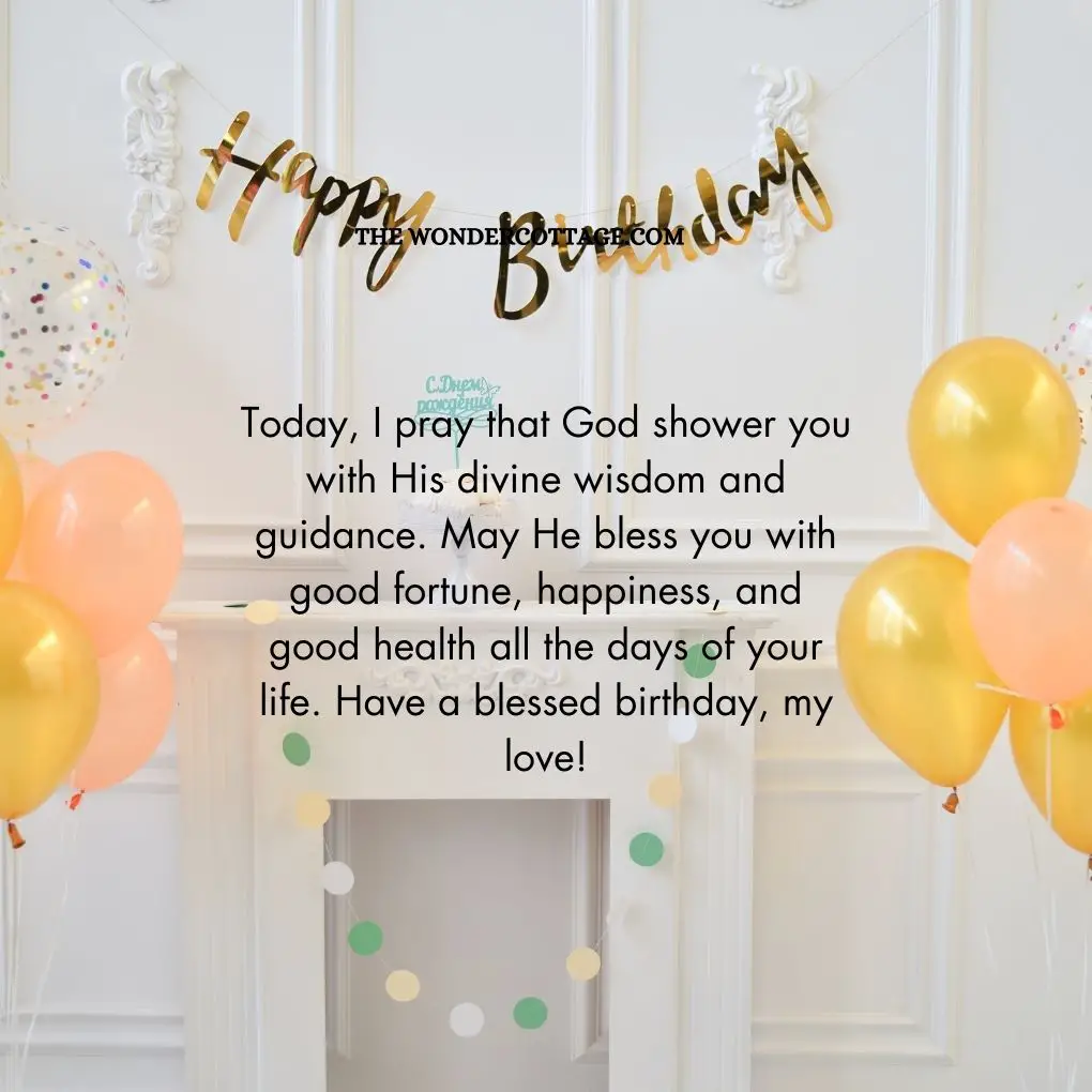 Today, I pray that God shower you with His divine wisdom and guidance. May He bless you with good fortune, happiness, and good health all the days of your life. Have a blessed birthday, my love!