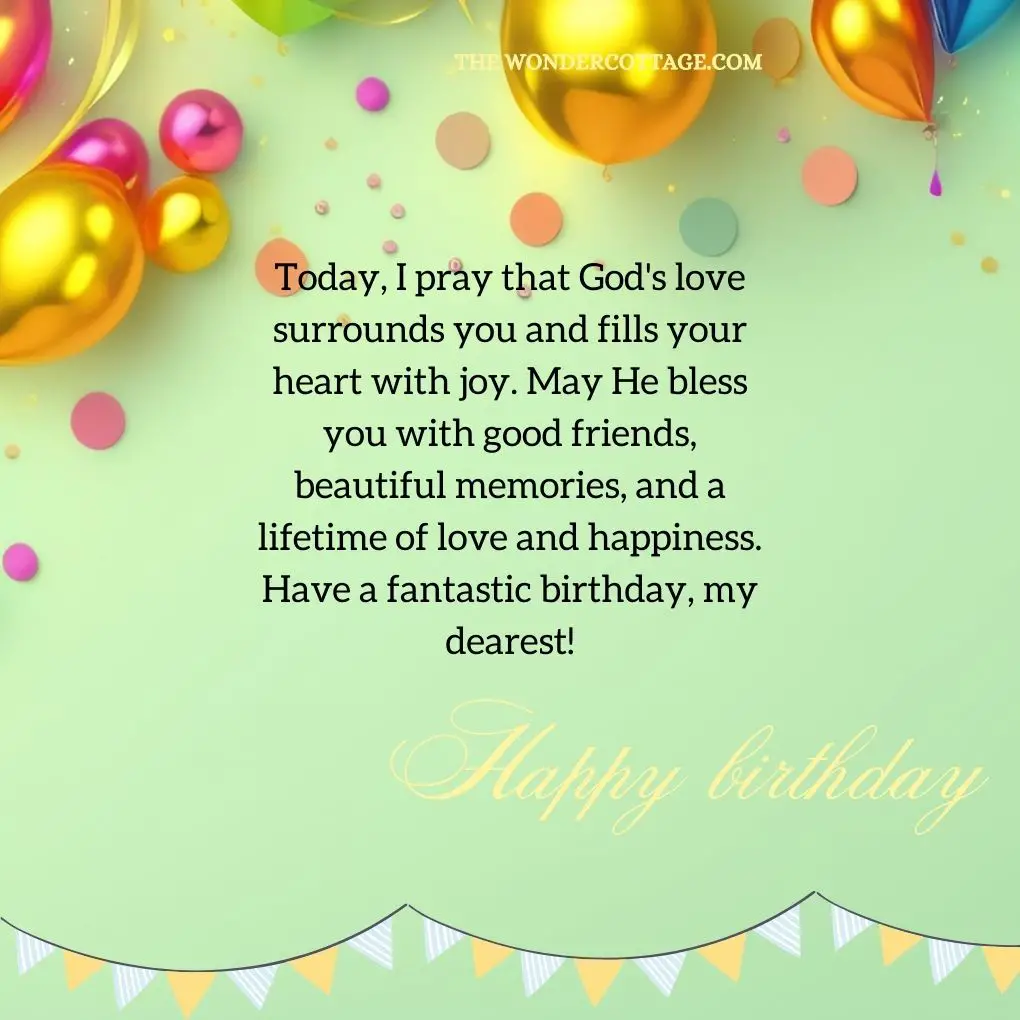Today, I pray that God's love surrounds you and fills your heart with joy. May He bless you with good friends, beautiful memories, and a lifetime of love and happiness. Have a fantastic birthday, my dearest!