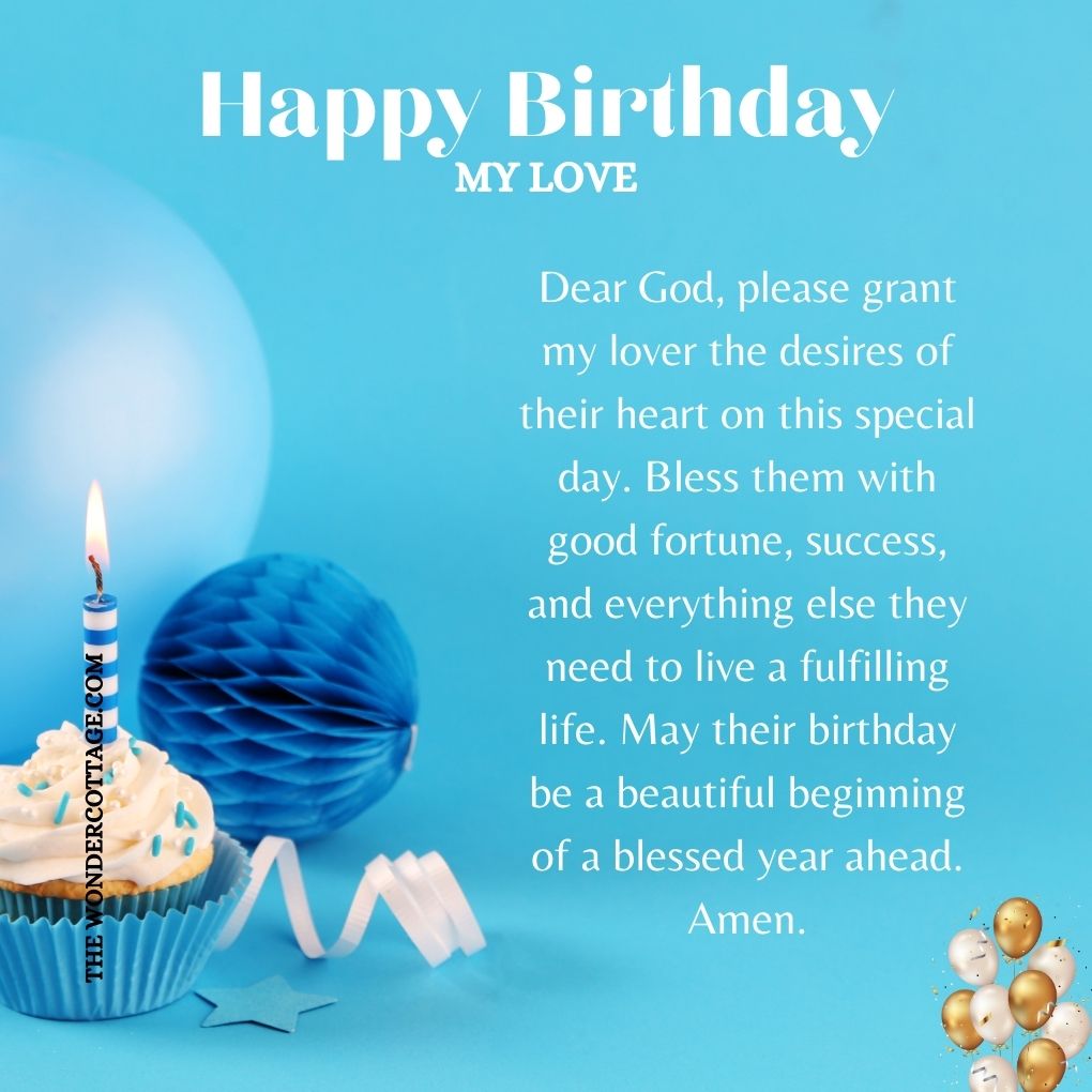 Dear God, please grant my lover the desires of their heart on this special day. Bless them with good fortune, success, and everything else they need to live a fulfilling life. May their birthday be a beautiful beginning of a blessed year ahead. Amen.