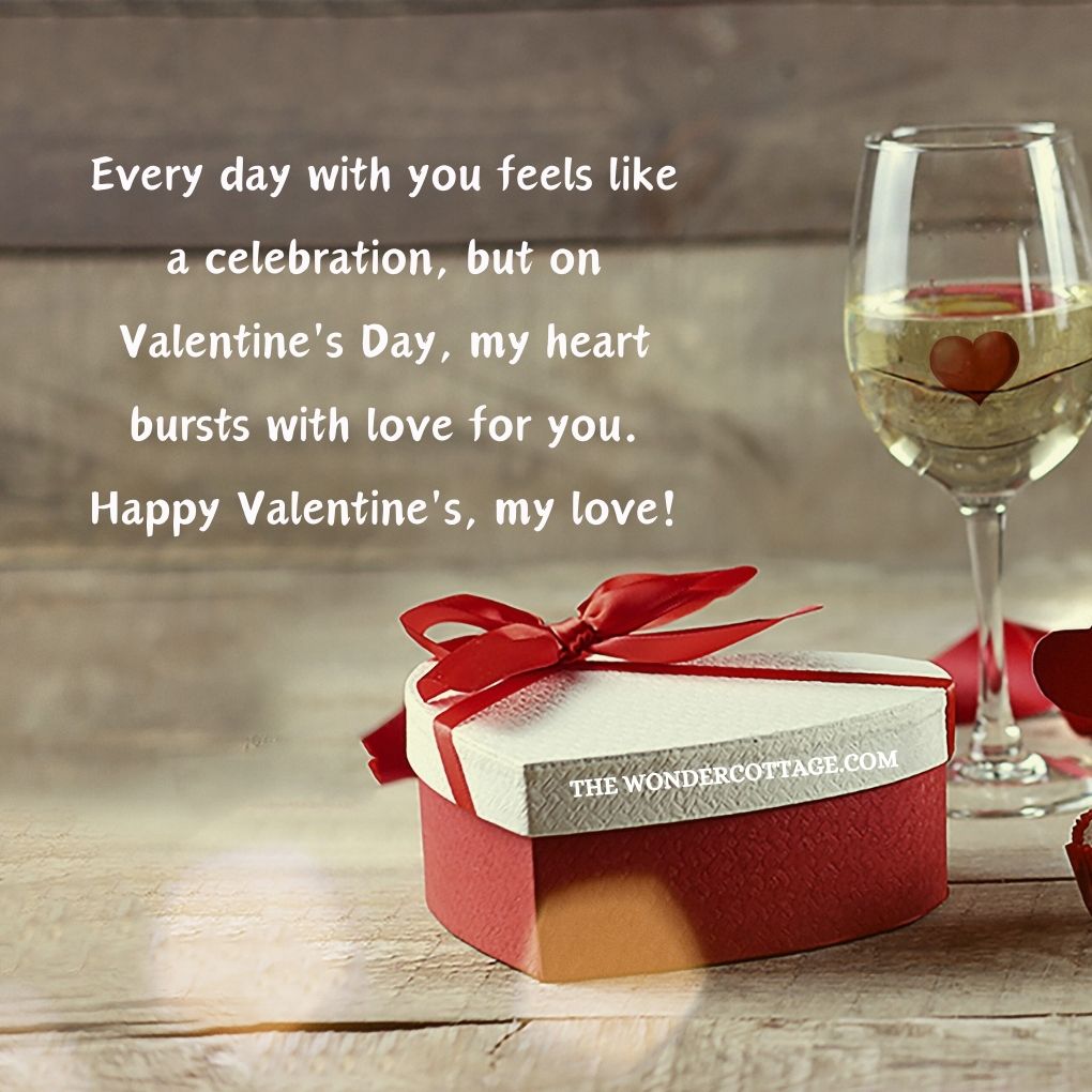 Every day with you feels like a celebration, but on Valentine's Day, my heart bursts with love for you. Happy Valentine's, my love! Valentine's Messages