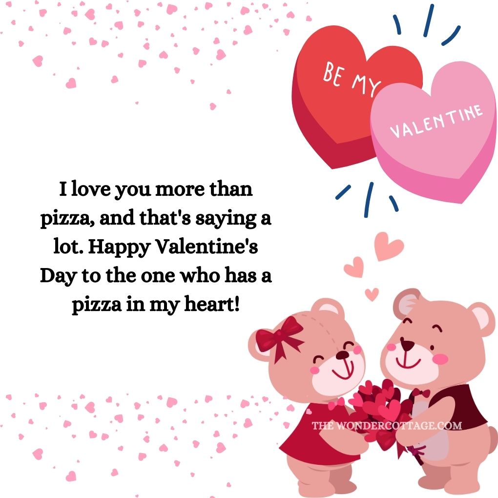 I love you more than pizza, and that's saying a lot. Happy Valentine's Day to the one who has a pizza in my heart! Valentine's Messages