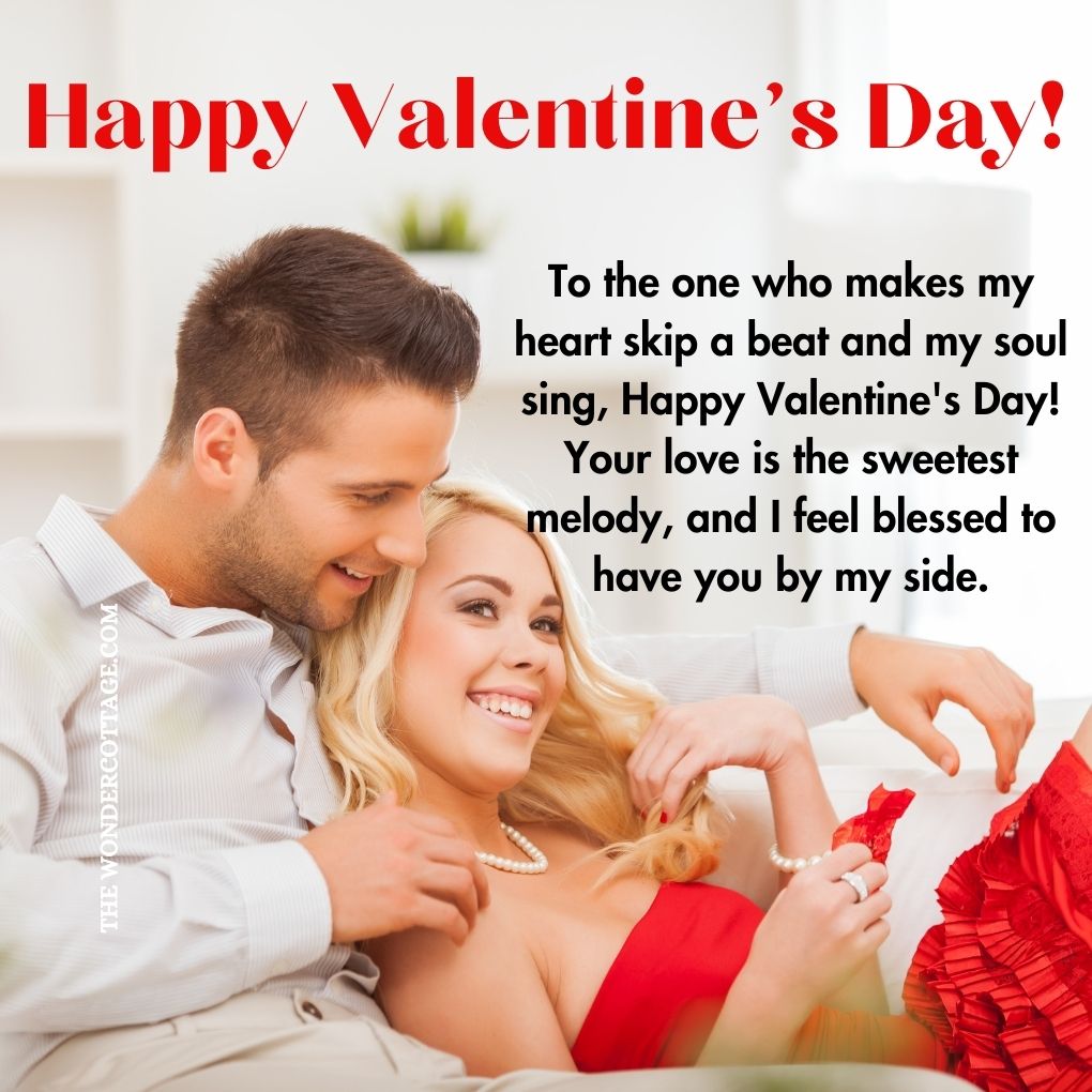 To the one who makes my heart skip a beat and my soul sing, Happy Valentine's Day! Your love is the sweetest melody, and I feel blessed to have you by my side.