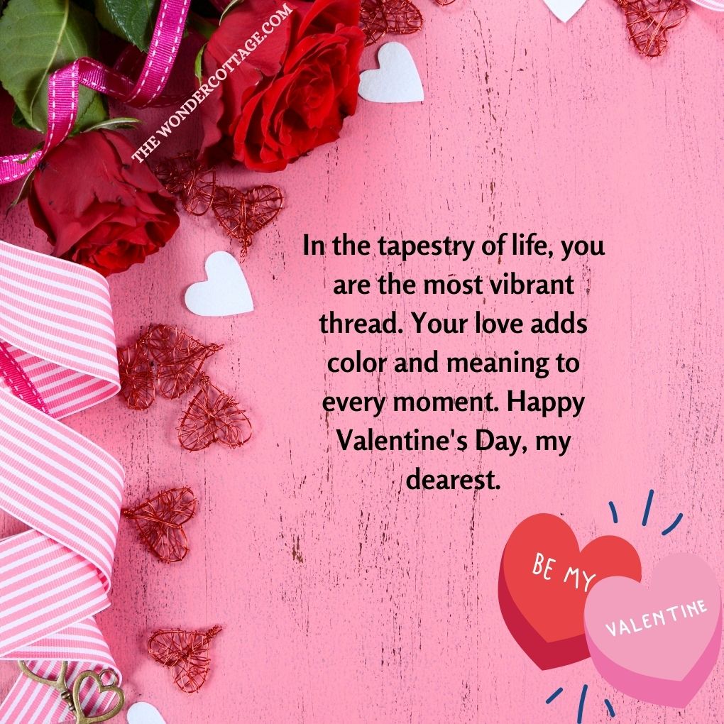 In the tapestry of life, you are the most vibrant thread. Your love adds color and meaning to every moment. Happy Valentine's Day, my dearest.