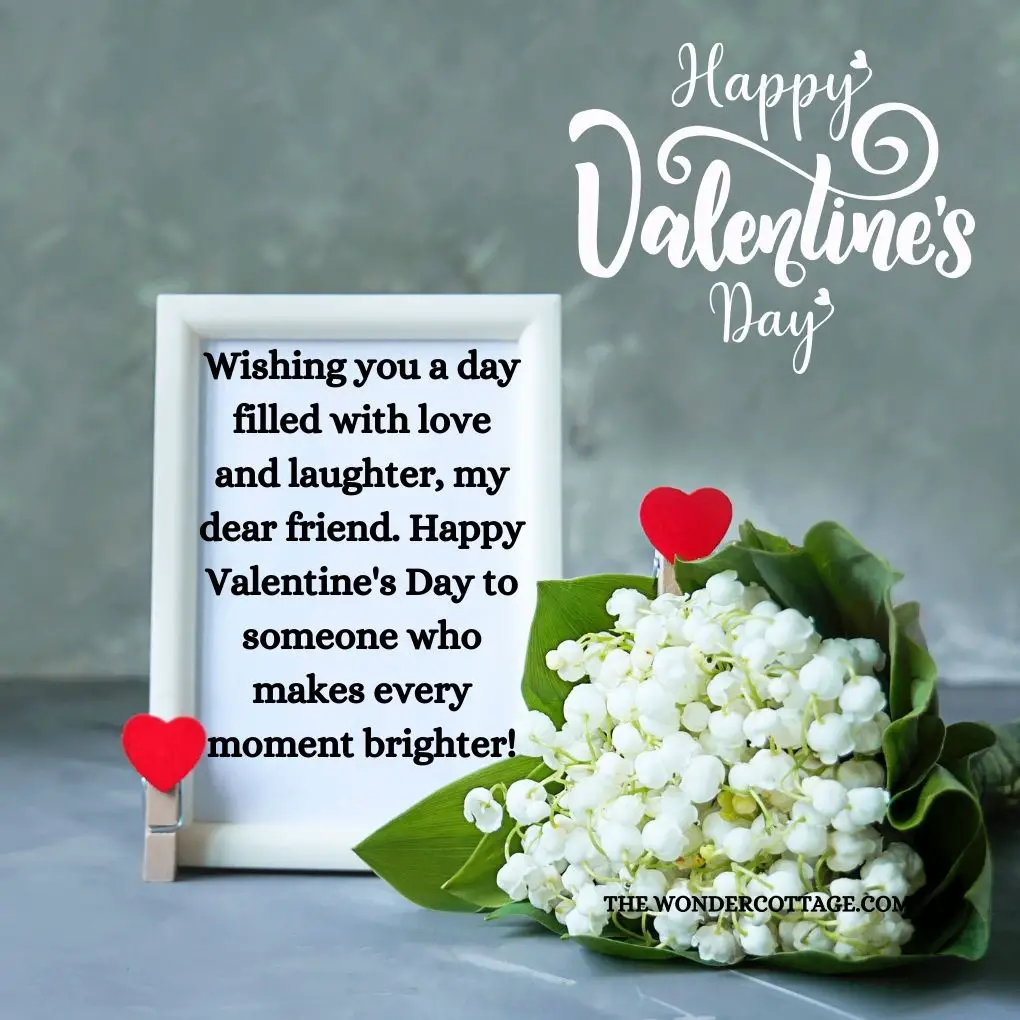 Wishing you a day filled with love and laughter, my dear friend. Happy Valentine's Day to someone who makes every moment brighter!