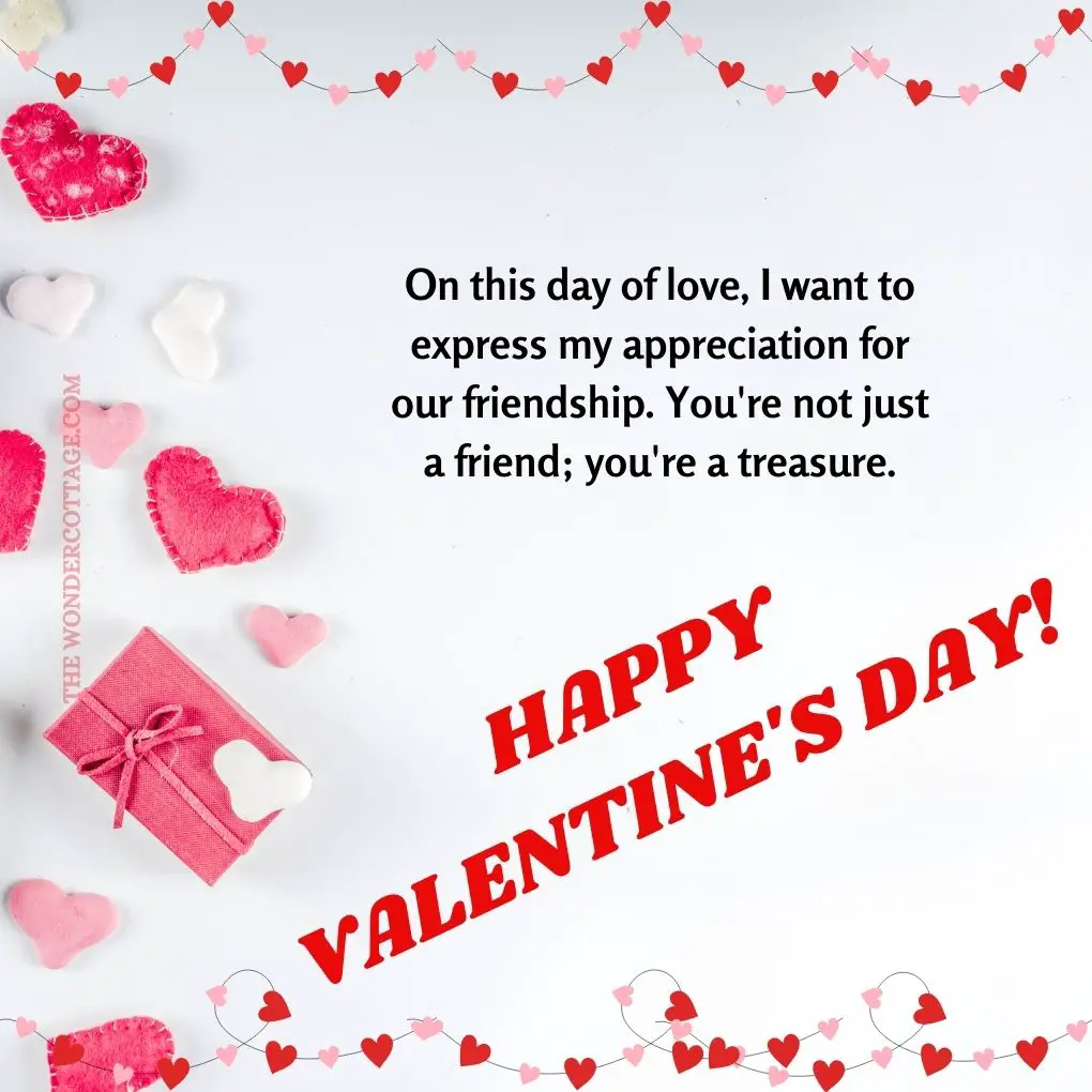 On this day of love, I want to express my appreciation for our friendship. You're not just a friend; you're a treasure.