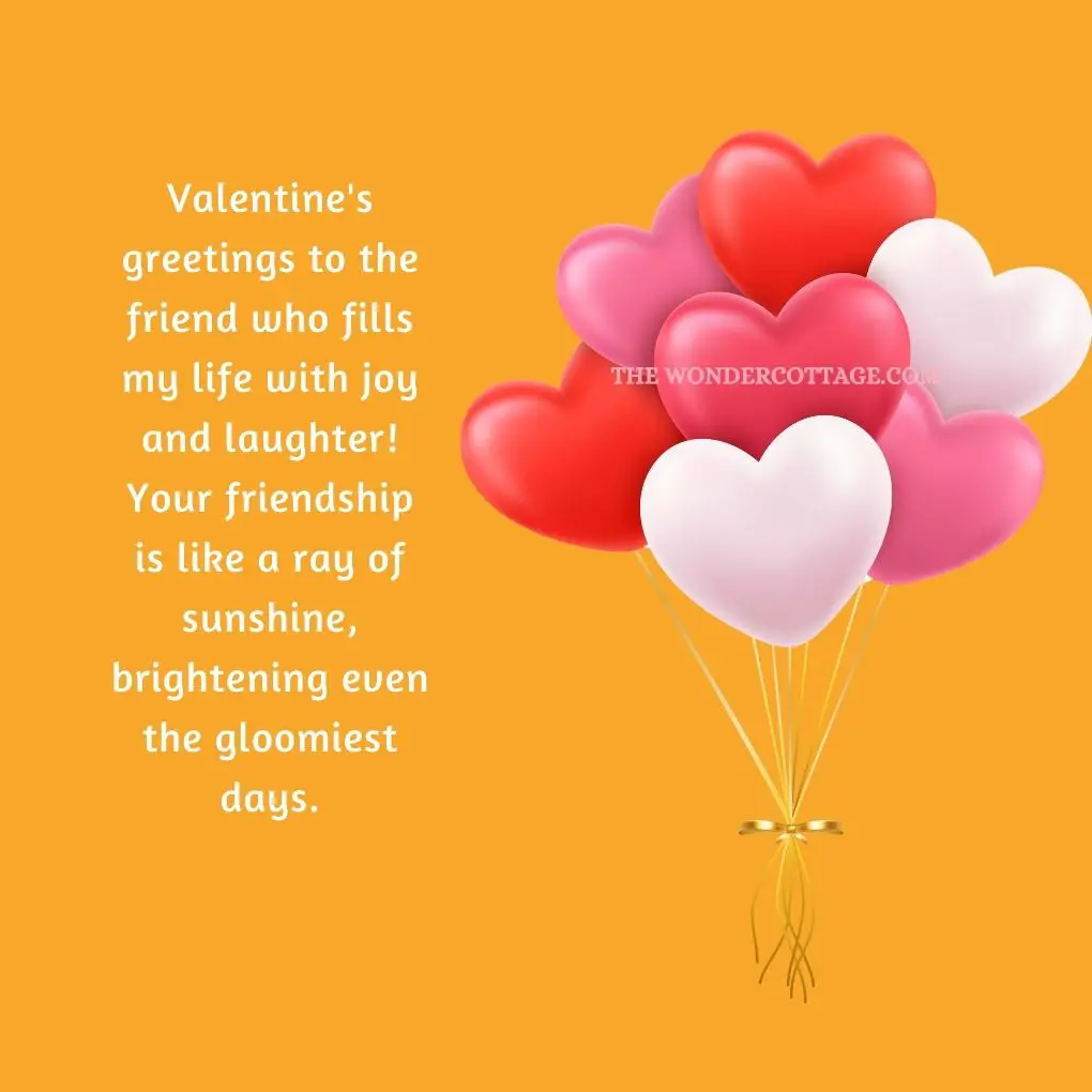 Valentine's greetings to the friend who fills my life with joy and laughter! Your friendship is like a ray of sunshine, brightening even the gloomiest days. Happy Valentine's Day!