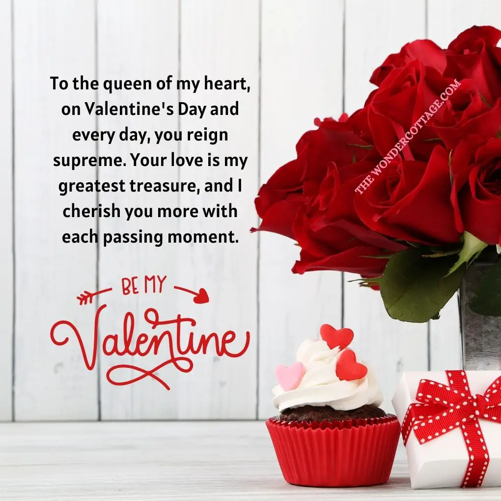 To the queen of my heart, on Valentine's Day and every day, you reign supreme. Your love is my greatest treasure, and I cherish you more with each passing moment.