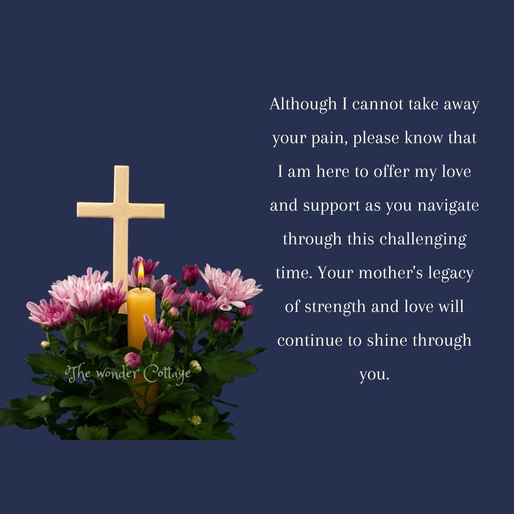 Although I cannot take away your pain, please know that I am here to offer my love and support as you navigate through this challenging time. Your mother's legacy of strength and love will continue to shine through you.