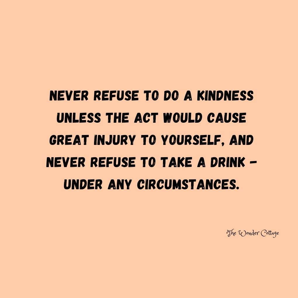 Never refuse to do a kindness unless the act would cause great injury to yourself, and never refuse to take a drink - under any circumstances.
