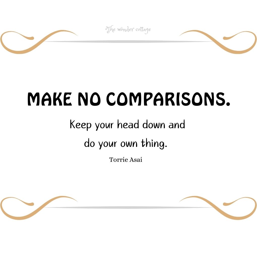 Make no comparisons. Keep your head down and do your own thing. – Torrie Asai